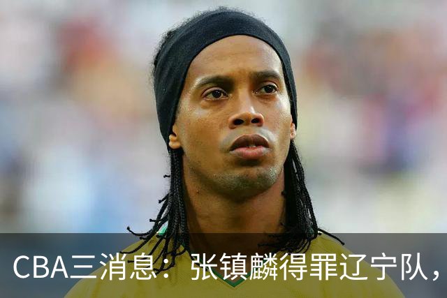 CBA三消息：张镇麟得罪辽宁队，CBA做重要决定，广东队两个好消息
